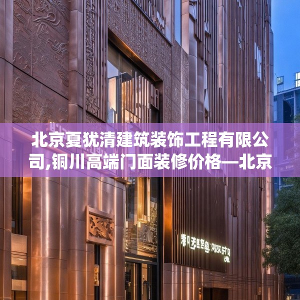 北京夏犹清建筑装饰工程有限公司,铜川高端门面装修价格—北京夏犹清建筑装饰工程有限公司457.a333b334c337fgy.344fdsfds