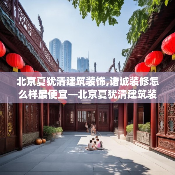 北京夏犹清建筑装饰,诸城装修怎么样最便宜—北京夏犹清建筑装饰195.a71b72c75fgy.82fhsg