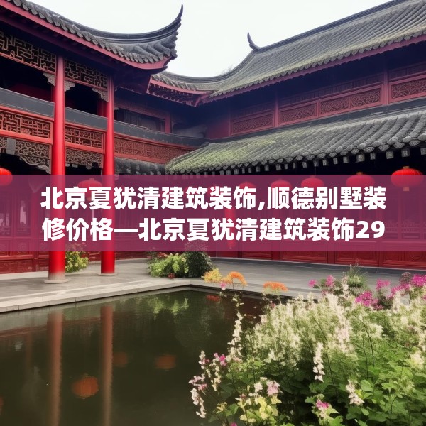 北京夏犹清建筑装饰,顺德别墅装修价格—北京夏犹清建筑装饰290.a166b167c170fgy.17776675