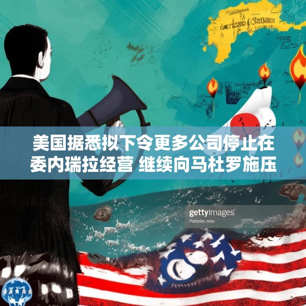 美国据悉拟下令更多公司停止在委内瑞拉经营 继续向马杜罗施压