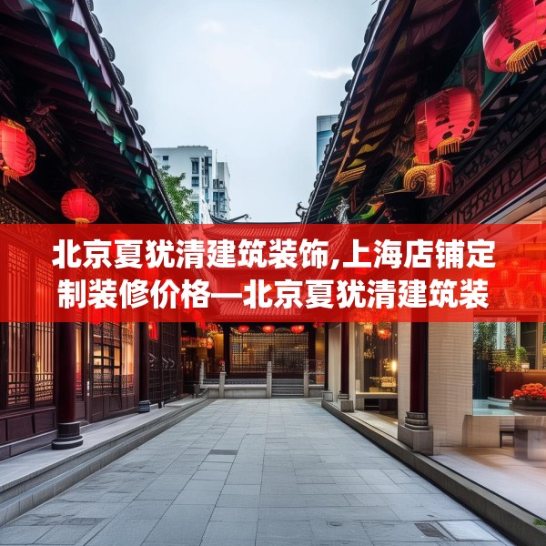 北京夏犹清建筑装饰,上海店铺定制装修价格—北京夏犹清建筑装饰231.a107b108c111fgy.118fhsg