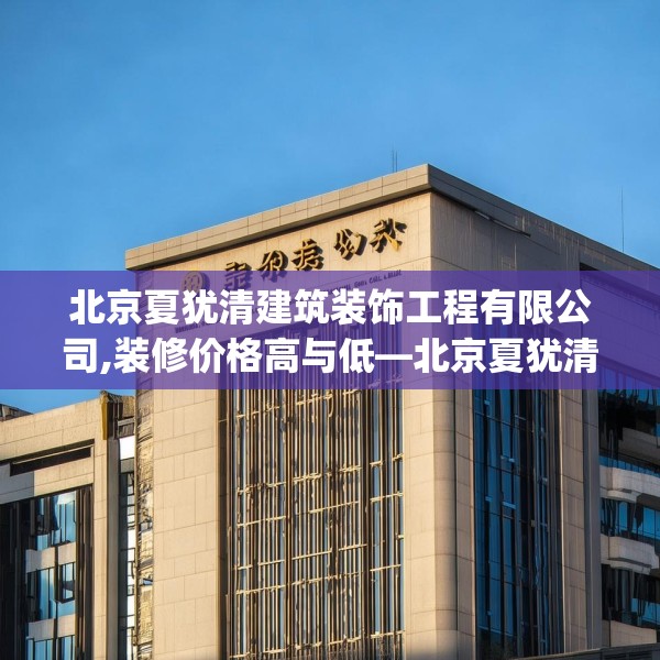 北京夏犹清建筑装饰工程有限公司,装修价格高与低—北京夏犹清建筑装饰工程有限公司390.a266b267c270fgy.277lkjl