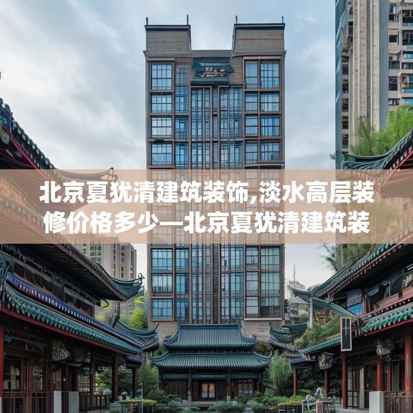 北京夏犹清建筑装饰,淡水高层装修价格多少—北京夏犹清建筑装饰265.a141b142c145fgy.152poiy