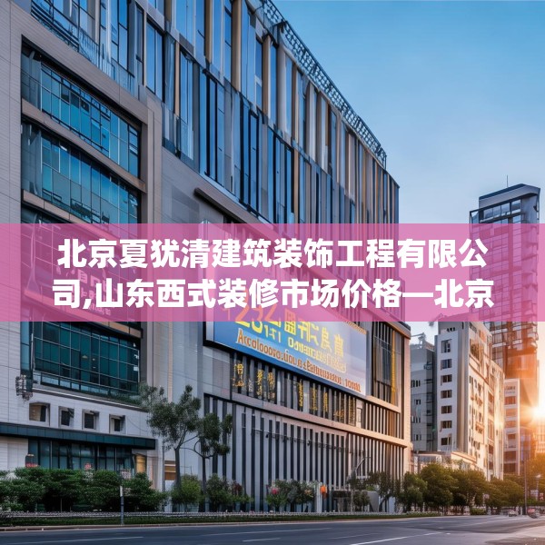 北京夏犹清建筑装饰工程有限公司,山东西式装修市场价格—北京夏犹清建筑装饰工程有限公司355.a231b232c235fgy.242poiy