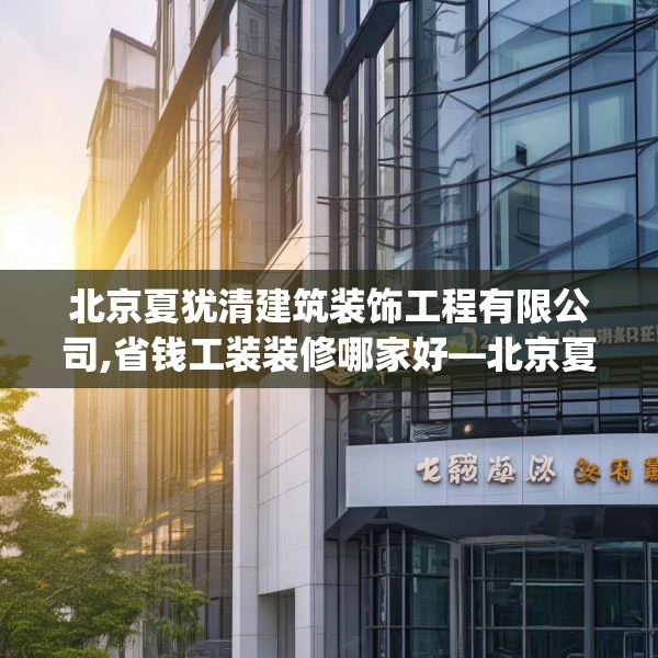 北京夏犹清建筑装饰工程有限公司,省钱工装装修哪家好—北京夏犹清建筑装饰工程有限公司269.a145b146c149fgy.156bnbn