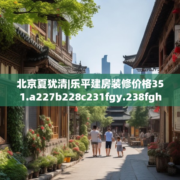 北京夏犹清|乐平建房装修价格351.a227b228c231fgy.238fghfd