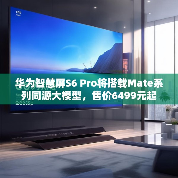 华为智慧屏S6 Pro将搭载Mate系列同源大模型，售价6499元起