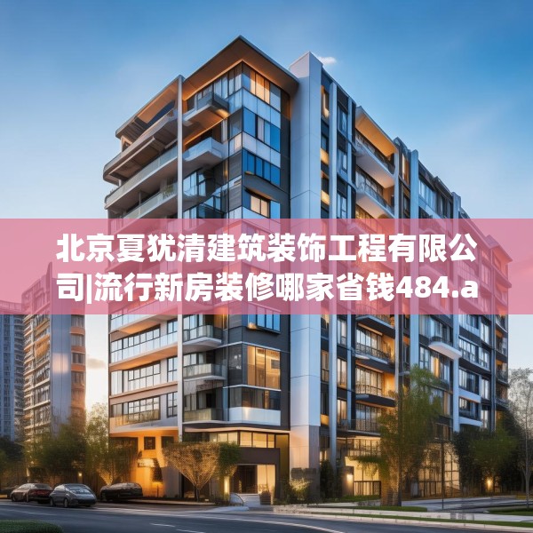 北京夏犹清建筑装饰工程有限公司|流行新房装修哪家省钱484.a360b361c364fgy.371dewqe