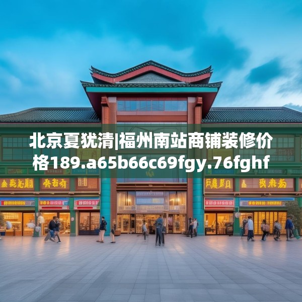 北京夏犹清|福州南站商铺装修价格189.a65b66c69fgy.76fghfd