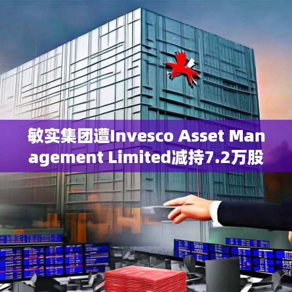 敏实集团遭Invesco Asset Management Limited减持7.2万股 每股作价约22.81港元