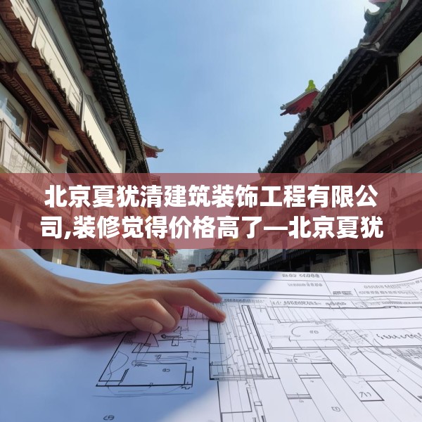 北京夏犹清建筑装饰工程有限公司,装修觉得价格高了—北京夏犹清建筑装饰工程有限公司284.a160b161c164fgy.171xczxv