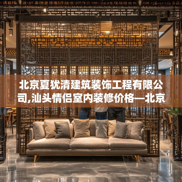 北京夏犹清建筑装饰工程有限公司,汕头情侣室内装修价格—北京夏犹清建筑装饰工程有限公司519.a395b396c399fgy.406fhsg