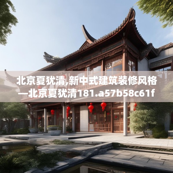 北京夏犹清,新中式建筑装修风格—北京夏犹清181.a57b58c61fgy.68jhhj