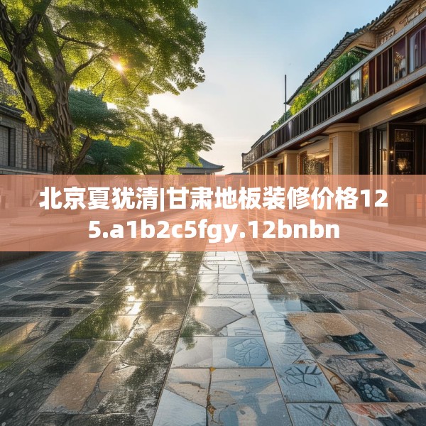 北京夏犹清|甘肃地板装修价格125.a1b2c5fgy.12bnbn